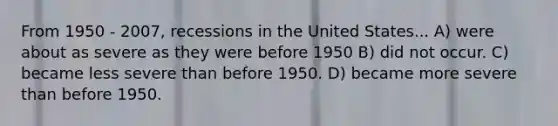 From 1950 - 2007, recessions in the United States... A) were about as severe as they were before 1950 B) did not occur. C) became less severe than before 1950. D) became more severe than before 1950.