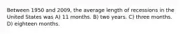 Between 1950 and 2009, the average length of recessions in the United States was A) 11 months. B) two years. C) three months. D) eighteen months.