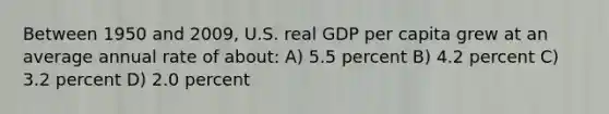 Between 1950 and 2009, U.S. real GDP per capita grew at an average annual rate of about: A) 5.5 percent B) 4.2 percent C) 3.2 percent D) 2.0 percent