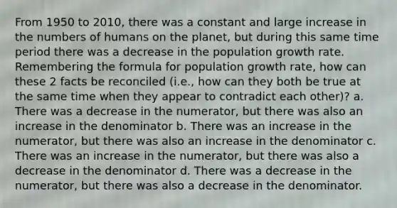 From 1950 to 2010, there was a constant and large increase in the numbers of humans on the planet, but during this same time period there was a decrease in the population growth rate. Remembering the formula for population growth rate, how can these 2 facts be reconciled (i.e., how can they both be true at the same time when they appear to contradict each other)? a. There was a decrease in the numerator, but there was also an increase in the denominator b. There was an increase in the numerator, but there was also an increase in the denominator c. There was an increase in the numerator, but there was also a decrease in the denominator d. There was a decrease in the numerator, but there was also a decrease in the denominator.