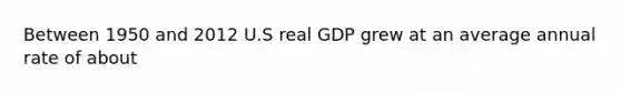 Between 1950 and 2012 U.S real GDP grew at an average annual rate of about