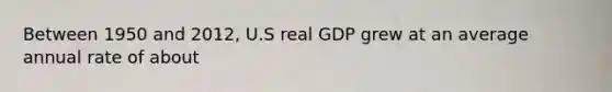 Between 1950 and 2012, U.S real GDP grew at an average annual rate of about