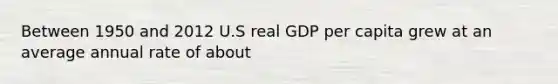 Between 1950 and 2012 U.S real GDP per capita grew at an average annual rate of about