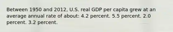 Between 1950 and 2012, U.S. real GDP per capita grew at an average annual rate of about: 4.2 percent. 5.5 percent. 2.0 percent. 3.2 percent.