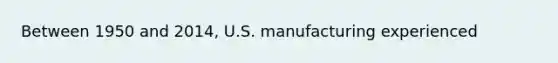 Between 1950 and​ 2014, U.S. manufacturing experienced