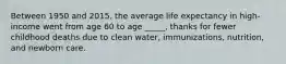 Between 1950 and 2015, the average life expectancy in high-income went from age 60 to age _____, thanks for fewer childhood deaths due to clean water, immunizations, nutrition, and newborn care.