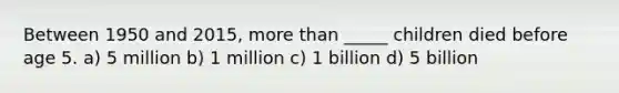 Between 1950 and 2015, more than _____ children died before age 5. a) 5 million b) 1 million c) 1 billion d) 5 billion