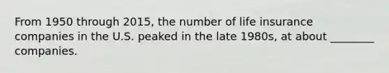 From 1950 through 2015, the number of life insurance companies in the U.S. peaked in the late 1980s, at about ________ companies.