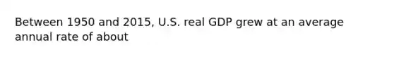 Between 1950 and 2015, U.S. real GDP grew at an average annual rate of about