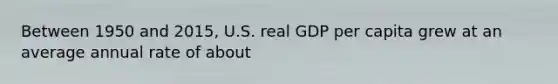 Between 1950 and 2015, U.S. real GDP per capita grew at an average annual rate of about