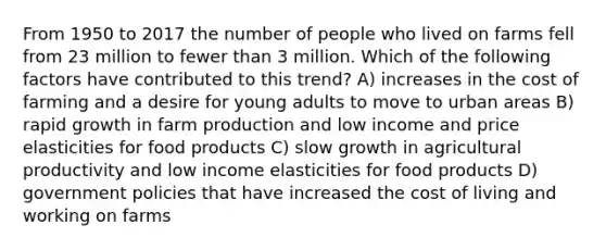 From 1950 to 2017 the number of people who lived on farms fell from 23 million to fewer than 3 million. Which of the following factors have contributed to this trend? A) increases in the cost of farming and a desire for young adults to move to urban areas B) rapid growth in farm production and low income and price elasticities for food products C) slow growth in agricultural productivity and low income elasticities for food products D) government policies that have increased the cost of living and working on farms