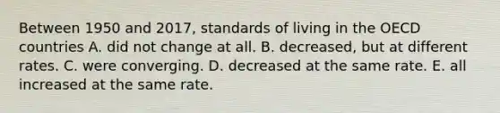 Between 1950 and​ 2017, standards of living in the OECD countries A. did not change at all. B. ​decreased, but at different rates. C. were converging. D. decreased at the same rate. E. all increased at the same rate.