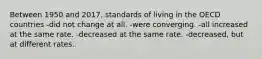 Between 1950 and 2017, standards of living in the OECD countries -did not change at all. -were converging. -all increased at the same rate. -decreased at the same rate. -decreased, but at different rates.