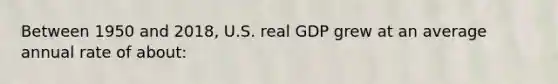 Between 1950 and 2018, U.S. real GDP grew at an average annual rate of about: