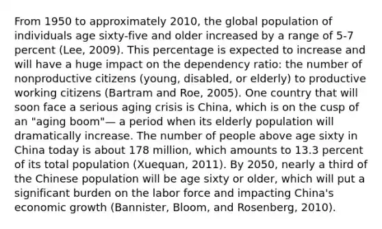 From 1950 to approximately 2010, the global population of individuals age sixty-five and older increased by a range of 5-7 percent (Lee, 2009). This percentage is expected to increase and will have a huge impact on the dependency ratio: the number of nonproductive citizens (young, disabled, or elderly) to productive working citizens (Bartram and Roe, 2005). One country that will soon face a serious aging crisis is China, which is on the cusp of an "aging boom"— a period when its elderly population will dramatically increase. The number of people above age sixty in China today is about 178 million, which amounts to 13.3 percent of its total population (Xuequan, 2011). By 2050, nearly a third of the Chinese population will be age sixty or older, which will put a significant burden on the labor force and impacting China's economic growth (Bannister, Bloom, and Rosenberg, 2010).