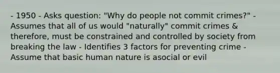 - 1950 - Asks question: "Why do people not commit crimes?" - Assumes that all of us would "naturally" commit crimes & therefore, must be constrained and controlled by society from breaking the law - Identifies 3 factors for preventing crime - Assume that basic human nature is asocial or evil