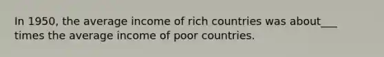 In 1950, the average income of rich countries was about___ times the average income of poor countries.