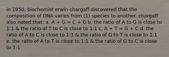 in 1950, biochemist erwin chargaff discovered that the composition of DNA varies from (1) species to another. chargaff also noted that: a. A + G = C + G b. the ratio of A to G is close to 1:1 & the ratio of T to C is close to 1:1 c. A + T = G + C d. the ratio of A to C is close to 1:1 & the ratio of G to T is close to 1:1 e. the ratio of A to T is close to 1:1 & the ratio of G to C is close to 1:1