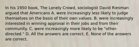 In his 1950 book, The Lonely Crowd, sociologist David Riesman argued that Americans A. were increasingly less likely to judge themselves on the basis of their own values. B. were increasingly interested in winning approval in their jobs and from their community. C. were increasingly more likely to be "other-directed." D. All the answers are correct. E. None of the answers are correct.