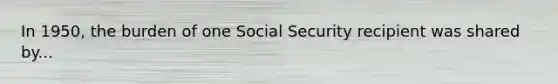 In 1950, the burden of one Social Security recipient was shared by...