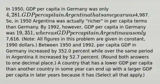 In​ 1950, GDP per capita in Germany was only​ 4,281. GDP per capita in Argentina that same year was​4,987. So, in 1950 Argentina was actually​ "richer" in per capita terms than Germany. By​ 1992, however, GDP per capita in Germany was​ 19,351, whereas GDP per capita in Argentina was only​7,616. ​(Note: All figures in this problem are given in​ constant, 1990​ dollars.) Between 1950 and​ 1992, per capita GDP in Germany increased by 352.0 percent while over the same period in Argentina it increased by 52.7 percent. ​(Round both answers to one decimal place.​) A country that has a lower GDP per capita than another country in some year can end up with a larger GDP per capita in later years because it has ​(Select all that apply​.)