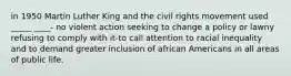 in 1950 Martin Luther King and the civil rights movement used _____ ____- no violent action seeking to change a policy or lawny refusing to comply with it-to call attention to racial inequality and to demand greater inclusion of african Americans in all areas of public life.