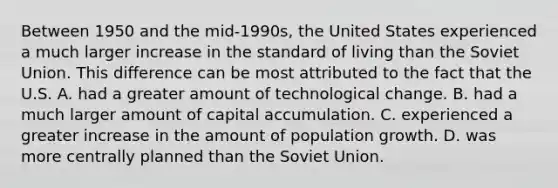 Between 1950 and the​ mid-1990s, the United States experienced a much larger increase in the standard of living than the Soviet Union. This difference can be most attributed to the fact that the U.S. A. had a greater amount of technological change. B. had a much larger amount of capital accumulation. C. experienced a greater increase in the amount of population growth. D. was more centrally planned than the Soviet Union.