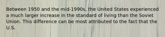 Between 1950 and the​ mid-1990s, the United States experienced a much larger increase in the standard of living than the Soviet Union. This difference can be most attributed to the fact that the U.S.