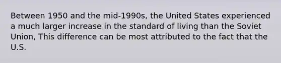 Between 1950 and the​ mid-1990s, the United States experienced a much larger increase in the standard of living than the Soviet Union, This difference can be most attributed to the fact that the U.S.