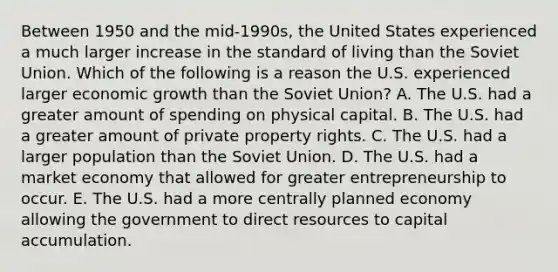 Between 1950 and the​ mid-1990s, the United States experienced a much larger increase in the standard of living than the Soviet Union. Which of the following is a reason the U.S. experienced larger economic growth than the Soviet​ Union? A. The U.S. had a greater amount of spending on physical capital. B. The U.S. had a greater amount of private property rights. C. The U.S. had a larger population than the Soviet Union. D. The U.S. had a market economy that allowed for greater entrepreneurship to occur. E. The U.S. had a more centrally planned economy allowing the government to direct resources to capital accumulation.