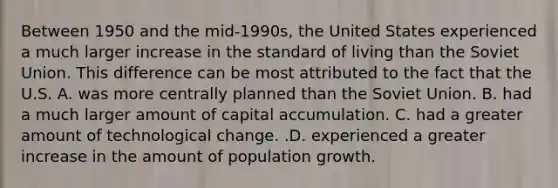 Between 1950 and the​ mid-1990s, the United States experienced a much larger increase in the standard of living than the Soviet Union. This difference can be most attributed to the fact that the U.S. A. was more centrally planned than the Soviet Union. B. had a much larger amount of capital accumulation. C. had a greater amount of technological change. .D. experienced a greater increase in the amount of population growth.