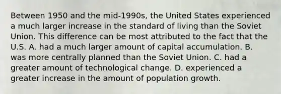 Between 1950 and the​ mid-1990s, the United States experienced a much larger increase in the standard of living than the Soviet Union. This difference can be most attributed to the fact that the U.S. A. had a much larger amount of capital accumulation. B. was more centrally planned than the Soviet Union. C. had a greater amount of technological change. D. experienced a greater increase in the amount of population growth.