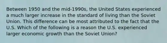 Between 1950 and the​ mid-1990s, the United States experienced a much larger increase in the standard of living than the Soviet Union. This difference can be most attributed to the fact that the U.S. Which of the following is a reason the U.S. experienced larger economic growth than the Soviet Union?