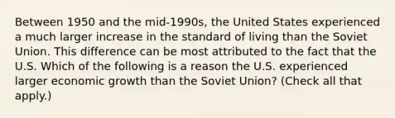 Between 1950 and the​ mid-1990s, the United States experienced a much larger increase in the standard of living than the Soviet Union. This difference can be most attributed to the fact that the U.S. Which of the following is a reason the U.S. experienced larger economic growth than the Soviet​ Union? ​(Check all that​ apply.)