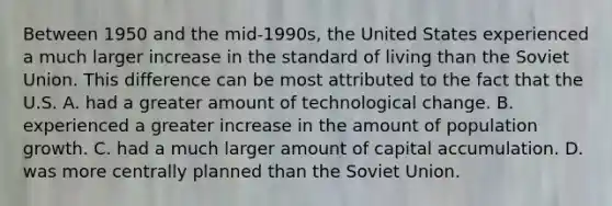 Between 1950 and the​ mid-1990s, the United States experienced a much larger increase in the standard of living than the Soviet Union. This difference can be most attributed to the fact that the U.S. A. had a greater amount of technological change. B. experienced a greater increase in the amount of population growth. C. had a much larger amount of capital accumulation. D. was more centrally planned than the Soviet Union.