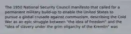 The 1950 National Security Council manifesto that called for a permanent military build-up to enable the United States to pursue a global crusade against communism, describing the Cold War as an epic struggle between "the idea of freedom" and the "idea of slavery under the grim oligarchy of the Kremlin" was