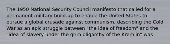 The 1950 National Security Council manifesto that called for a permanent military build-up to enable the United States to pursue a global crusade against communism, describing the Cold War as an epic struggle between "the idea of freedom" and the "idea of slavery under the grim oligarchy of the Kremlin" was