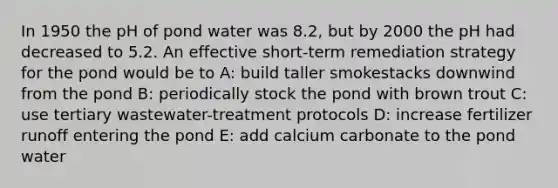 In 1950 the pH of pond water was 8.2, but by 2000 the pH had decreased to 5.2. An effective short-term remediation strategy for the pond would be to A: build taller smokestacks downwind from the pond B: periodically stock the pond with brown trout C: use tertiary wastewater-treatment protocols D: increase fertilizer runoff entering the pond E: add calcium carbonate to the pond water