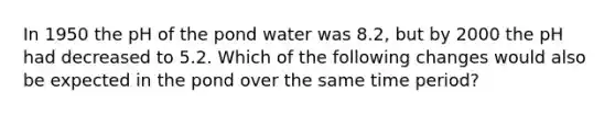 In 1950 the pH of the pond water was 8.2, but by 2000 the pH had decreased to 5.2. Which of the following changes would also be expected in the pond over the same time period?