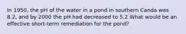 In 1950, the pH of the water in a pond in southern Canda was 8.2, and by 2000 the pH had decreased to 5.2 What would be an effective short-term remediation for the pond?