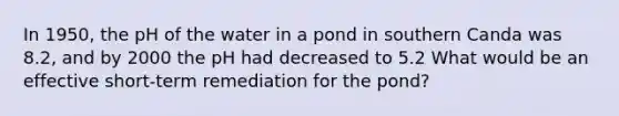 In 1950, the pH of the water in a pond in southern Canda was 8.2, and by 2000 the pH had decreased to 5.2 What would be an effective short-term remediation for the pond?