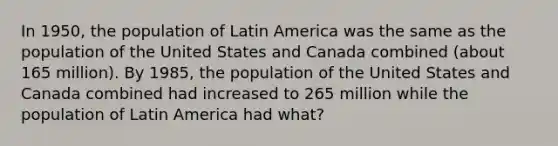 In 1950, the population of Latin America was the same as the population of the United States and Canada combined (about 165 million). By 1985, the population of the United States and Canada combined had increased to 265 million while the population of Latin America had what?