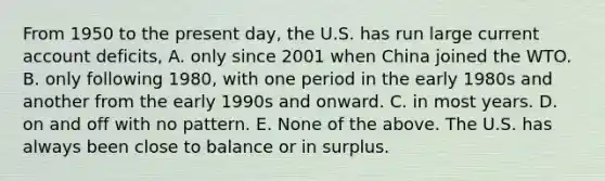 From 1950 to the present​ day, the U.S. has run large current account​ deficits, A. only since 2001 when China joined the WTO. B. only following​ 1980, with one period in the early 1980s and another from the early 1990s and onward. C. in most years. D. on and off with no pattern. E. None of the above. The U.S. has always been close to balance or in surplus.