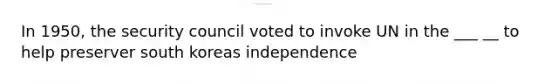 In 1950, the security council voted to invoke UN in the ___ __ to help preserver south koreas independence