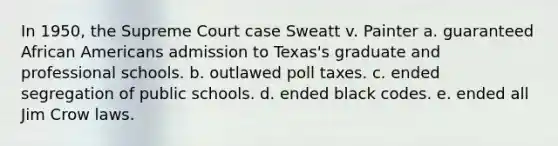 In 1950, the Supreme Court case Sweatt v. Painter a. guaranteed <a href='https://www.questionai.com/knowledge/kktT1tbvGH-african-americans' class='anchor-knowledge'>african americans</a> admission to Texas's graduate and professional schools. b. outlawed poll taxes. c. ended segregation of public schools. d. ended black codes. e. ended all Jim Crow laws.