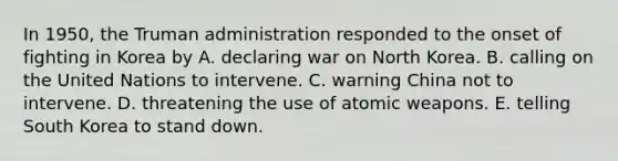 In 1950, the Truman administration responded to the onset of fighting in Korea by A. declaring war on North Korea. B. calling on the United Nations to intervene. C. warning China not to intervene. D. threatening the use of atomic weapons. E. telling South Korea to stand down.