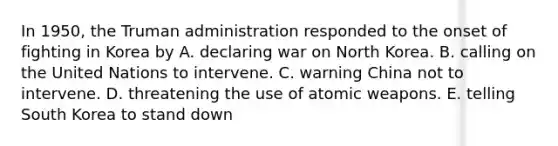 In 1950, the Truman administration responded to the onset of fighting in Korea by A. declaring war on North Korea. B. calling on the United Nations to intervene. C. warning China not to intervene. D. threatening the use of atomic weapons. E. telling South Korea to stand down