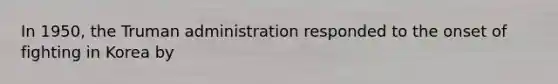 In 1950, the Truman administration responded to the onset of fighting in Korea by