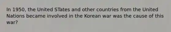 In 1950, the United STates and other countries from the United Nations became involved in the Korean war was the cause of this war?