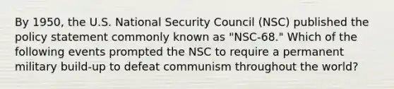 By 1950, the U.S. National Security Council (NSC) published the policy statement commonly known as "NSC-68." Which of the following events prompted the NSC to require a permanent military build-up to defeat communism throughout the world?